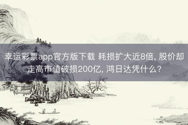幸运彩票app官方版下载 耗损扩大近8倍， 股价却走高市值破损200亿， 鸿日达凭什么?