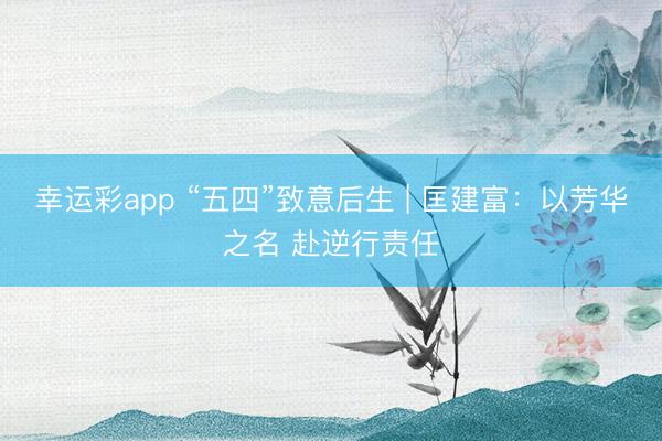 幸运彩app “五四”致意后生 | 匡建富：以芳华之名 赴逆行责任