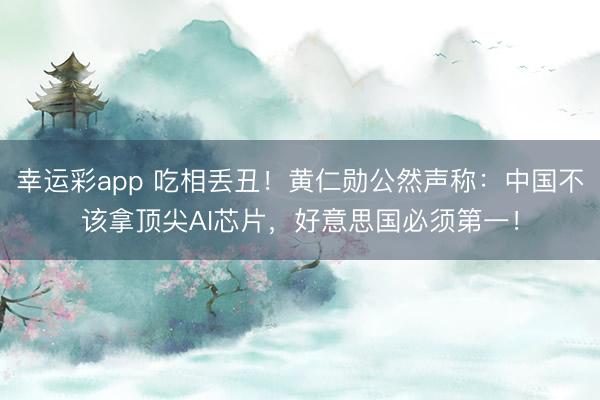 幸运彩app 吃相丢丑！黄仁勋公然声称：中国不该拿顶尖AI芯片，好意思国必须第一！