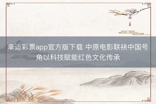 幸运彩票app官方版下载 中原电影联袂中国号角以科技赋能红色文化传承