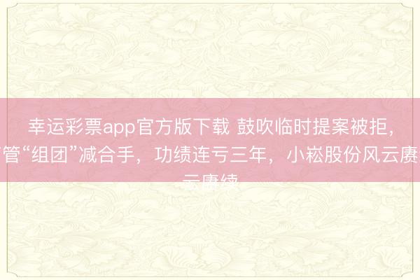 幸运彩票app官方版下载 鼓吹临时提案被拒，高管“组团”减合手，功绩连亏三年，小崧股份风云赓续