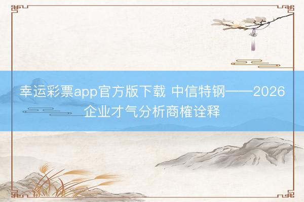 幸运彩票app官方版下载 中信特钢——2026企业才气分析商榷诠释