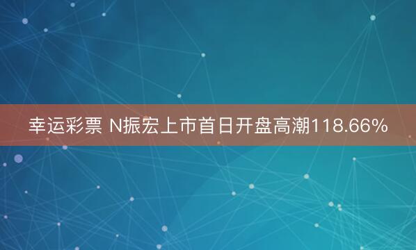 幸运彩票 N振宏上市首日开盘高潮118.66%