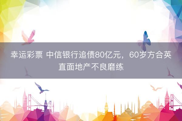 幸运彩票 中信银行追债80亿元，60岁方合英直面地产不良磨练