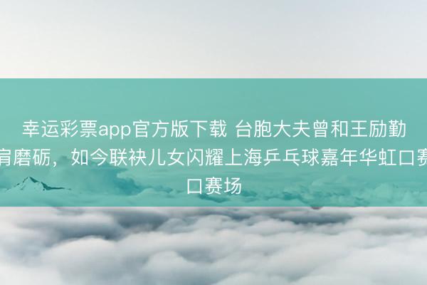 幸运彩票app官方版下载 台胞大夫曾和王励勤并肩磨砺，如今联袂儿女闪耀上海乒乓球嘉年华虹口赛场