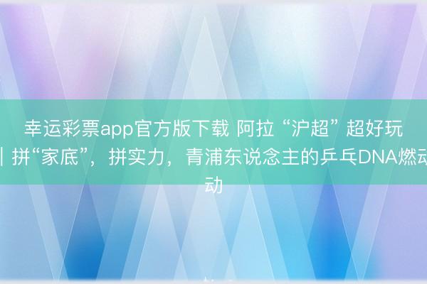 幸运彩票app官方版下载 阿拉 “沪超” 超好玩｜拼“家底”，拼实力，青浦东说念主的乒乓DNA燃动