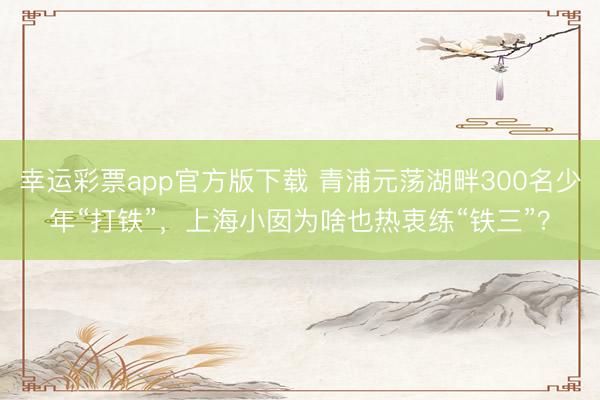 幸运彩票app官方版下载 青浦元荡湖畔300名少年“打铁”，上海小囡为啥也热衷练“铁三”？