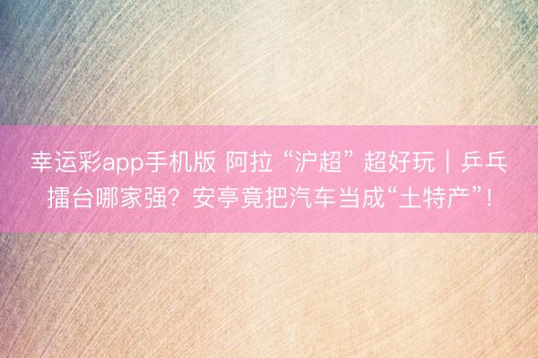 幸运彩app手机版 阿拉 “沪超” 超好玩｜乒乓擂台哪家强？安亭竟把汽车当成“土特产”！
