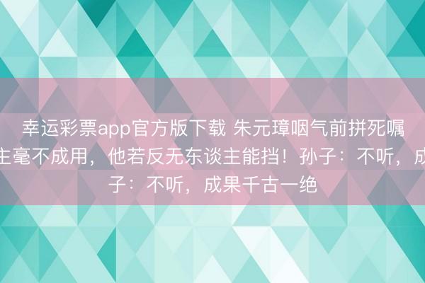幸运彩票app官方版下载 朱元璋咽气前拼死嘱咐：此东谈主毫不成用，他若反无东谈主能挡！孙子：不听，成果千古一绝