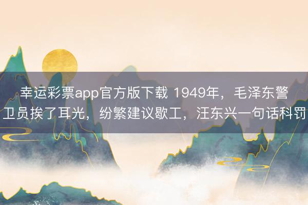 幸运彩票app官方版下载 1949年，毛泽东警卫员挨了耳光，纷繁建议歇工，汪东兴一句话科罚