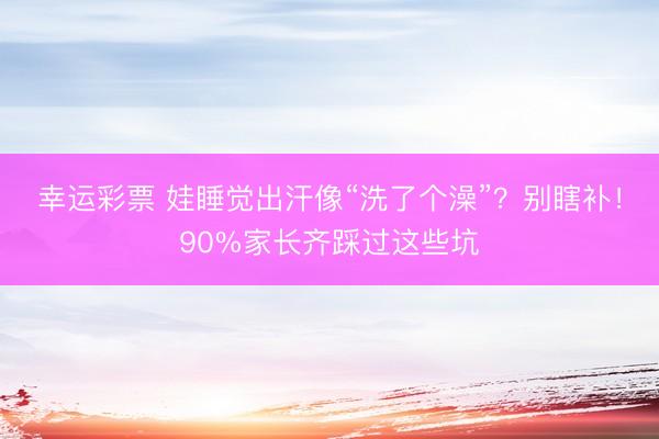 幸运彩票 娃睡觉出汗像“洗了个澡”？别瞎补！90%家长齐踩过这些坑