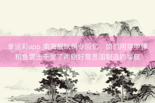 幸运彩app 南海舰队司令回忆：咱们用穿甲弹和鱼雷击千里了两艘好意思国制造的军舰